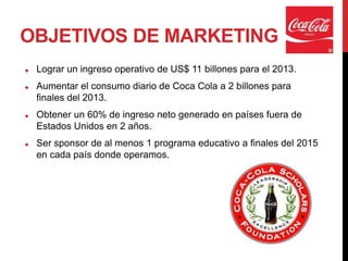 OBJETIVOS DE MARKETING
   Lograr un ingreso operativo de US$ 11 billones para el 2013.
   Aumentar el consumo diario de Coca Cola a 2 billones para
    finales del 2013.
   Obtener un 60% de ingreso neto generado en países fuera de
    Estados Unidos en 2 años.
   Ser sponsor de al menos 1 programa educativo a finales del 2015
    en cada país donde operamos.
 