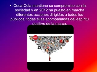 • Coca-Cola mantiene su compromiso con la
sociedad y en 2012 ha puesto en marcha
diferentes acciones dirigidas a todos los
públicos, todas ellas acompañadas del espíritu
positivo de la marca.
 