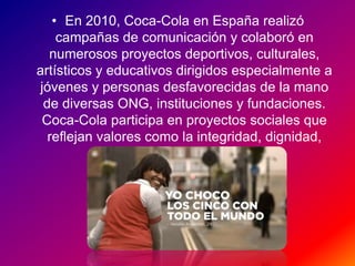 • En 2010, Coca-Cola en España realizó
campañas de comunicación y colaboró en
numerosos proyectos deportivos, culturales,
artísticos y educativos dirigidos especialmente a
jóvenes y personas desfavorecidas de la mano
de diversas ONG, instituciones y fundaciones.
Coca-Cola participa en proyectos sociales que
reflejan valores como la integridad, dignidad,
ética y responsabilidad.
 