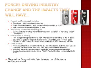    Product and Technology Innovation
           PlantBottle – 100% plant based materials
           Freestyle drink dispensers were introduced to the market in 2010.
           New calorie-burning tea introduced in 2006
       Productivity and Reinvestment Program
           Cutting cost and investing in brand redevelopment and offset of increasing cost of
            commodities
       Globalization of Industry
           The change in the price of money from other countries converting to the US dollar
           Coke tries to globalize its products into China, Asia and beyond; however, global
            differences affect countries’ acceptance to Coke products such as China and Iran
       Societal Values
           Promoting a healthier environment with the new PlantBottle that will allow Coke to
            quit using materials made from fossil fuels and non-renewable resources.
           Improving water efficiency and reducing carbon emissions from its operations
            through its partnership with the World Wildlife Fund will reduce emissions by 27.4%
            in 2015



   These driving forces originate from the outer ring of the macro
    environment model
 