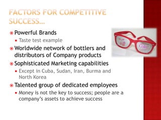  Powerful   Brands
    Taste test example
 Worldwide   network of bottlers and
  distributors of Company products
 Sophisticated Marketing capabilities
    Except in Cuba, Sudan, Iran, Burma and
     North Korea
 Talented   group of dedicated employees
    Money is not the key to success; people are a
     company’s assets to achieve success
 