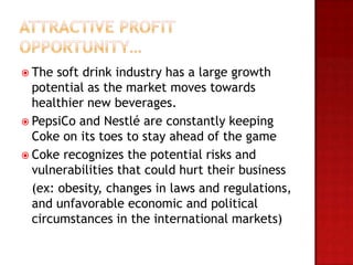  The  soft drink industry has a large growth
  potential as the market moves towards
  healthier new beverages.
 PepsiCo and Nestlé are constantly keeping
  Coke on its toes to stay ahead of the game
 Coke recognizes the potential risks and
  vulnerabilities that could hurt their business
  (ex: obesity, changes in laws and regulations,
  and unfavorable economic and political
  circumstances in the international markets)
 