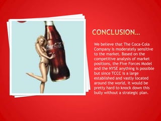 We believe that The Coca-Cola
Company is moderately sensitive
to the market. Based on the
competitive analysis of market
positions, the Five Forces Model
and the NYSE anything is possible
but since TCCC is a large
established and vastly located
around the world, it would be
pretty hard to knock down this
bully without a strategic plan.
 