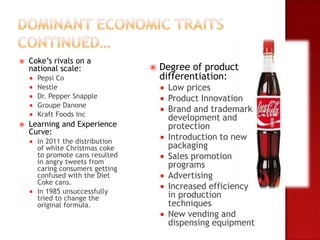    Coke’s rivals on a
    national scale:                 Degree of product
       Pepsi Co                     differentiation:
       Nestle                          Low prices
       Dr. Pepper Snapple              Product Innovation
       Groupe Danone
                                        Brand and trademark
       Kraft Foods Inc
                                         development and
   Learning and Experience              protection
    Curve:
     In 2011 the distribution
                                        Introduction to new
      of white Christmas coke            packaging
      to promote cans resulted          Sales promotion
      in angry tweets from               programs
      caring consumers getting
      confused with the Diet            Advertising
      Coke cans.
                                        Increased efficiency
     In 1985 unsuccessfully
      tried to change the                in production
      original formula.                  techniques
                                        New vending and
                                         dispensing equipment
 