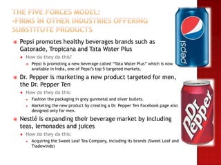    Pepsi promotes healthy beverages brands such as
    Gatorade, Tropicana and Tata Water Plus
       How do they do this?
           Pepsi is promoting a new beverage called “Tata Water Plus” which is now
            available in India, one of Pepsi’s top 5 targeted markets.

   Dr. Pepper is marketing a new product targeted for men,
    the Dr. Pepper Ten
       How do they do this:
           Fashion the packaging in grey gunmetal and silver bullets.
           Marketing the new product by creating a Dr. Pepper Ten Facebook page also
            designed only for men.

   Nestlé is expanding their beverage market by including
    teas, lemonades and juices
       How do they do this:
           Acquiring the Sweet Leaf Tea Company, including its brands (Sweet Leaf and
            Tradewinds)
 
