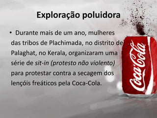 Exploração poluidora
• Durante mais de um ano, mulheres
das tribos de Plachimada, no distrito de
Palaghat, no Kerala, organizaram uma
série de sit-in (protesto não violento)
para protestar contra a secagem dos
lençóis freáticos pela Coca-Cola.
 