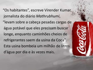 “Os habitantes”, escreve Virender Kumar,
jornalista do diário Mathrubhumi,
“levam sobre a cabeça pesadas cargas de
água potável que eles precisam buscar
longe, enquanto caminhões cheios de
refrigerantes saem da usina da Coca”.
Esta usina bombeia um milhão de litros
d’água por dia e às vezes mais.
 