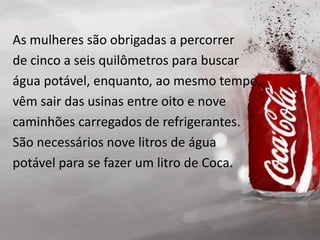 As mulheres são obrigadas a percorrer
de cinco a seis quilômetros para buscar
água potável, enquanto, ao mesmo tempo,
vêm sair das usinas entre oito e nove
caminhões carregados de refrigerantes.
São necessários nove litros de água
potável para se fazer um litro de Coca.
 