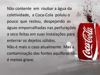 Não contente em roubar a água da
coletividade, a Coca-Cola poluiu o
pouco que restou, despejando as
águas emporcalhadas nas perfurações
a seco feitas em suas instalações para
enterrar os dejetos sólidos.
Não é mais o caso atualmente. Mas a
contaminação das fontes aquíferas não
é menos grave.
 