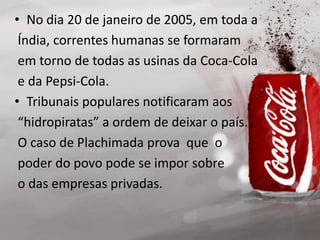• No dia 20 de janeiro de 2005, em toda a
Índia, correntes humanas se formaram
em torno de todas as usinas da Coca-Cola
e da Pepsi-Cola.
• Tribunais populares notificaram aos
“hidropiratas” a ordem de deixar o país.
O caso de Plachimada prova que o
poder do povo pode se impor sobre
o das empresas privadas.
 