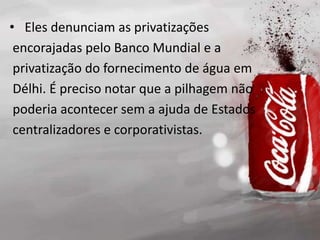 • Eles denunciam as privatizações
encorajadas pelo Banco Mundial e a
privatização do fornecimento de água em
Délhi. É preciso notar que a pilhagem não
poderia acontecer sem a ajuda de Estados
centralizadores e corporativistas.
 