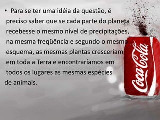• Para se ter uma idéia da questão, é
preciso saber que se cada parte do planeta
recebesse o mesmo nível de precipitações,
na mesma freqüência e segundo o mesmo
esquema, as mesmas plantas cresceriam
em toda a Terra e encontraríamos em
todos os lugares as mesmas espécies
de animais.
 