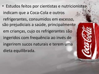 • Estudos feitos por cientistas e nutricionistas
indicam que a Coca-Cola e outros
refrigerantes, consumidos em excesso,
são prejudiciais a saúde, principalmente
em crianças, cujo os refrigerantes são
ingeridos com frequência ao invés de
ingerirem sucos naturais e terem uma
dieta equilibrada.
 