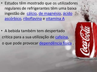 • Estudos têm mostrado que os utilizadores
regulares de refrigerantes têm uma baixa
ingestão de cálcio, de magnésio, ácido
ascórbico, riboflavina e vitamina A
• A bebida também tem despertado
crítica para a sua utilização de cafeína,
o que pode provocar dependência física .
 