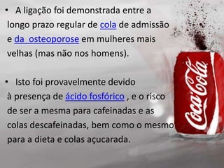 • A ligação foi demonstrada entre a
longo prazo regular de cola de admissão
e da osteoporose em mulheres mais
velhas (mas não nos homens).
• Isto foi provavelmente devido
à presença de ácido fosfórico , e o risco
de ser a mesma para cafeinadas e as
colas descafeinadas, bem como o mesmo
para a dieta e colas açucarada.
 