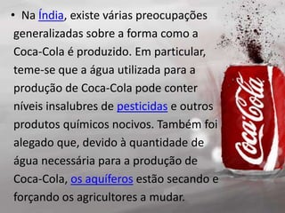 • Na Índia, existe várias preocupações
generalizadas sobre a forma como a
Coca-Cola é produzido. Em particular,
teme-se que a água utilizada para a
produção de Coca-Cola pode conter
níveis insalubres de pesticidas e outros
produtos químicos nocivos. Também foi
alegado que, devido à quantidade de
água necessária para a produção de
Coca-Cola, os aquíferos estão secando e
forçando os agricultores a mudar.
 
