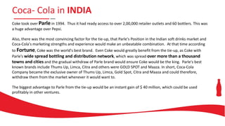 Coca- Cola in INDIA
Coke took over Parle in 1994. Thus it had ready access to over 2,00,000 retailer outlets and 60 bottlers. This was
a huge advantage over Pepsi.
Also, there was the most convincing factor for the tie-up, that Parle's Position in the Indian soft drinks market and
Coca-Cola's marketing strengths and experience would make an unbeatable combination. At that time according
to Fortune, Coke was the world's best brand. Even Coke would greatly benefit from the tie-up, as Coke with
Parle’s wide spread bottling and distribution network, which was spread over more than a thousand
towns and cities and the gradual withdraw of Parle brand would ensure Coke would be the king. Parle's best
known brands include Thums Up, Limca, Citra and others were GOLD SPOT and Maaza. In short, Coca-Cola
Company became the exclusive owner of Thums Up, Limca, Gold Spot, Citra and Maaza and could therefore,
withdraw them from the market whenever it would want to.
The biggest advantage to Parle from the tie-up would be an instant gain of $ 40 million, which could be used
profitably in other ventures.
 