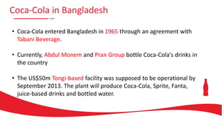 Coca-Cola in Bangladesh
• Coca-Cola entered Bangladesh in 1965 through an agreement with
Tabani Beverage.
• Currently, Abdul Monem and Pran Group bottle Coca-Cola's drinks in
the country
• The US$50m Tongi-based facility was supposed to be operational by
September 2013. The plant will produce Coca-Cola, Sprite, Fanta,
juice-based drinks and bottled water.
 
