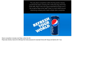 The only direct competition within the fizzy drinks industry
would be the pepsi company who rivals every fizzy drink that
Coke sells. Pepsi is the main figure head behind Tango and 7-
Up as well as Pepsi drink itself. Coke is a multi million pound
advertising company who rivals multiple other companies
Direct competition includes only Pepsi, within the UK. 

Pepsi also directly rivals drink oﬀerings that Coke produces for example Fanta with Tango and Sprite with 7-Up.
 