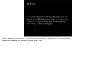R E A C H
The number of people that this print based advert will
reach is plentiful because it was shown in all major cities
in majority of countries world wide and was seen by a
wide viewing audience of all ages.
The reach of the advert is international as it is broadcasted worldwide and played at christmas times around popular TV shows.

Moreover the print based ad is on bus stops or at popular places in cities.
 
