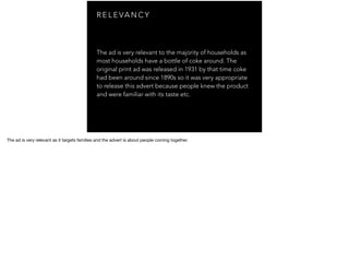 R E L E VA N C Y
The ad is very relevant to the majority of households as
most households have a bottle of coke around. The
original print ad was released in 1931 by that time coke
had been around since 1890s so it was very appropriate
to release this advert because people knew the product
and were familiar with its taste etc.
The ad is very relevant as it targets families and the advert is about people coming together.
 