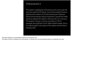 F R E Q U E N C Y
The advert is displayed at Christmas time and is seen all
over the world at Christmas, Coca Cola would choose to
distribute this advert at Christmas because it features
Santa and christmas colours,moreover it would not make
sense to release this advert in the summer or in January.
The advert is shown in prime time slots on TV for
example during Britain's Got Talent advert breaks, this is
to make people most aware of the advert and the fact it
has returned.
The advert returns most years with some kinda of modiﬁcation done to it for example there would be slight visual tweaks that
would be noticeable, minimal audio diﬀerences however.
The advert appears on all mainstream platforms at christmas only.

The advert is shown in-between the most popular TV shows and in the most popular places so it gets seen the most.
 