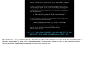 What Forms and Conventions does the Advert adopt?
The advert is laid out conventionally with a narrative of a young boy running to see the
trucks coming through his town. The boy runs past many obstacles to get a glimpse of the
trucks, he pushes through many people to just to see the rear of the truck in the distance,
then three bells play and the advert is over. During this music is playing in the background
as well as people chanting.
Is there a recognisable Style to the Advert?
The style is recognisable to the viewer, music in the background with a narrative running
over the top, this is the style to majority of adverts.
- H T T P : / / T O M A D A M S A D V E RT I S I N G . B L O G S P O T. C O . U K /
2 0 1 4 / 1 2 / S - O I L - H E R E - B A L L O O N S - A D V E RT I S I N G
What does the Advert say about Product?
The advert says that Coca Cola is family friendly bringing up key Christmas themes in their
advert and that they are about bringing people together as a whole to
celebrate Christmas with coke.
In the advert we see a young man running through a village following to the sound of christmas music which clearly also draws other people in.

The style is recognisable to the viewer, music in the background with a narrative running over the top, this is the style to majority of adverts.

The advert shows that Coca Cola is bringing people over together over christmas time.
 