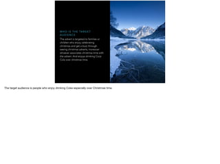 The advert is targeted to families or
children who enjoy celebrating
christmas and get a buzz through
seeing christmas adverts, moreover
whoever associates christmas time with
the advert. And enjoys drinking Coca
Cola over christmas time.
W H O I S T H E TA R G E T
A U D I E N C E
The target audience is people who enjoy drinking Coke especially over Christmas time.
 