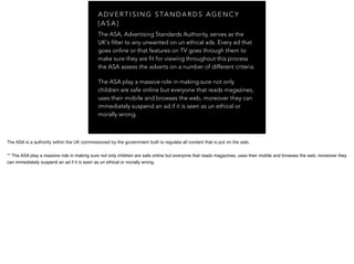 A D V E R T I S I N G S TA N D A R D S A G E N C Y
[ A S A ]
The ASA, Advertising Standards Authority, serves as the
UK's filter to any unwanted on un ethical ads. Every ad that
goes online or that features on TV goes through them to
make sure they are fit for viewing throughout this process
the ASA assess the adverts on a number of different criteria.
The ASA play a massive role in making sure not only
children are safe online but everyone that reads magazines,
uses their mobile and browses the web, moreover they can
immediately suspend an ad if it is seen as un ethical or
morally wrong.
The ASA is a authority within the UK commissioned by the government built to regulate all content that is put on the web.
** The ASA play a massive role in making sure not only children are safe online but everyone that reads magazines, uses their mobile and browses the web, moreover they
can immediately suspend an ad if it is seen as un ethical or morally wrong.
 