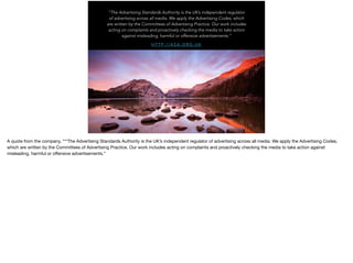 H T T P : / / A S A . O R G . U K
“The Advertising Standards Authority is the UK’s independent regulator
of advertising across all media. We apply the Advertising Codes, which
are written by the Committees of Advertising Practice. Our work includes
acting on complaints and proactively checking the media to take action
against misleading, harmful or offensive advertisements.”
A quote from the company, **“The Advertising Standards Authority is the UK’s independent regulator of advertising across all media. We apply the Advertising Codes,
which are written by the Committees of Advertising Practice. Our work includes acting on complaints and proactively checking the media to take action against
misleading, harmful or oﬀensive advertisements.”
 