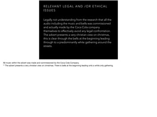 R E L E VA N T L E G A L A N D / O R E T H I C A L
I S S U E S
Legally not understanding from the research that all the
audio including the music and bells was commissioned
and actually made by the Coca Cola company
themselves to effectively avoid any legal confrontation.
The advert presents a very christian view on christmas,
this is clear through the bells at the beginning leading
through to a predominantly white gathering around the
streets.
All music within the advert was made and commissioned by the Coca Cola Company.

** The advert presents a very christian view on christmas. There is bells at the beginning leading onto a white only gathering.
 