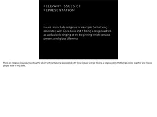 R E L E VA N T I S S U E S O F
R E P R E S E N TAT I O N
Issues can include religious for example Santa being
associated with Coca Cola and it being a religious drink
as well as bells ringing at the beginning which can also
present a religious dilemma.
There are religious issues surrounding the advert with santa being associated with Coca Cola as well as it being a religious drink that brings people together and makes
people want to ring bells.
 