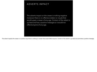 A D V E R T S I M PA C T
The adverts impact on the viewer is nothing negative
moreover there is no offensive dialect or visuals that
would upset a viewer of any age. Content of the advert is
up beat and has a positive message so it would not
offend anyone of any age.
The advert impacts the viewer in a positive way there is nothing on screen that would oﬀend anyone. Content of the advert is up beat and promotes a positive message.
 