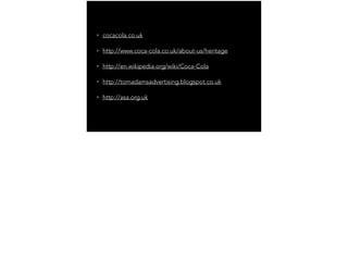 • cocacola.co.uk
• http://www.coca-cola.co.uk/about-us/heritage
• http://en.wikipedia.org/wiki/Coca-Cola
• http://tomadamsadvertising.blogspot.co.uk
• http://asa.org.uk
 