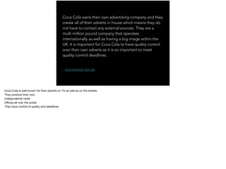 Coca Cola owns their own advertising company and they
create all of their adverts in house which means they do
not have to contact any external sources. They are a
multi million pound company that operates
internationally as well as having a big image within the
UK. It is important for Coca Cola to have quality control
over their own adverts as it is so important to meet
quality control deadlines.
- C O C A C O L A . C O . U K
Coca Cola is well known for their adverts on TV as well as on the streets.

They produce their own.

Independently hired.

Oﬃces all over the world.

They have control of quality and deadlines.
 