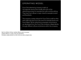 O P E R AT I N G M O D E L
Coca Cola advertising company is split up
into separate sectors that handle each part of the
advertising process for example the audio and the editing.
They have main offices in major cities for example London
and Stockholm.
The company creates adverts for Coca Cola as well as other
drink offerings that Coca Cola owns for example Sprite and
Smart Water. All the advertising campaigns and products
are developed from the Coca Cola company independently
through different offices and divisions within the company.
Split into diﬀerent oﬃces, handles diﬀerent parts of process.

Leading Oﬃces in London, Paris and Stockholm

Company creates adverts for other drinks as well as original coke.

 