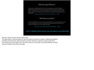 – B A L L R O O M D A N C I N G A D V E R T | 1 9 5 6
“Refreshingly Different.”
This glamorous 1950s ad sees Alf Davies and Julie Reaby, winners of the 1956 British
Ballroom Dancing Open Championship, twirling around the dance floor, and features the
slogan “Coca-Cola puts you at your sparkling best!” This was part of a group of six ads
featuring celebrities – and they were also among the first Coca-Cola television ads to air in
Great Britain!
– D O O R , R U G A N D S O U S A P H O N E | 1 9 6 5
“Refreshes you Best.”
Ads from the 1960s see a humorous cartoon duo playing tricks on each other before calling
a truce with bottles of Coca-Cola. The ads feature the catchy jingle “Only Coke will do
when you’re thirstiest, Coca-Cola refreshes you best!”
- H T T P : / / W W W. C O C A - C O L A . C O . U K / A B O U T- U S / H E R I TA G E
Here are 2 classic UK Coke adverts broken down.

The oldest being in 1956 and featuring 2 ball room dancers and given the caption “Refreshingly Diﬀerent”.

2nd Eldest UK advert being 1965 and Coke’s animation featuring 2 creatures running through doors. 

The ad featuring a catchy jingle “Only Coke will do when you’re thirstiest, Coca-Cola refreshes you best!”.

Sources included to Coca Cola’s fact page.
 