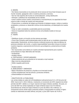 A. MISIÓN.
• Ser lideres reconocidos en la producción de la marcas de Coca-Cola Company que el
mundo necesita, agregando valor a nuestros productos y servicios.
• Ser los más expertos del mundo en comercialización, ventay distribución.
• Anticipar y satisfacer las necesidades de los clientes.
• Llevar nuestros socios nuestro conocimiento e innovaciónlocal y la capacidad de hacer
crecer el valor a través de nuestra red internacional.
• Proporcionar un ambiente de trabajo que fomente el trabajoen equipo, motive a nuestros
empleados y produzca un desarrollo continuo de las destrezas y el desempeño de nuestra
gente.
• Crear un valor consistente y sustentable para los accionistas.
• Ganar el respetode todos los sectores de las comunidades locales en las que
operamos.
A. VISIÓN.
•
• Satisfacer al país y al mundo con las marcas que exige.
• Coca-Cola Company está fundamentada sobre la idea de ser un ciudadano corporativo
responsable. Diariamente, de forma directa e indirecta tocamos las vidas de billones de
personas alrededor del mundo, y nuestra responsabilidad hacia ellos incluye el conducir
nuestros negocios y operaciones de forma tal, que protejamos y preservemos el medio
ambiente.
• Ser reconocidos como lideres en nuestra actividad representando para nuestros
consumidores la mejor alternativa del mercado.
• Analisisfoda
• Analisis interno
A. FORTALEZAS Y OPORTUNIDADES
• Sólida presencia de sus productos en el mercado a nivel nacional.
• Bajo nivel de endeudamiento.
• Sólido respaldo patrimonial.
•
• Analisis externo
A. DEBILIDADES Y AMENAZAS
• Bajos indicadores de presencia y liquidez en el mercado bursátil.
• Fuerte competenciaa nivel de precios y productos similares.
• Estacionalidad en la demanda.
•
• OBJETIVOS DE LA PUBLICIDAD
Las ventas totales en soles de la Embotelladora Latinoamericana S.A. al 30 de junio del
2002, fueron de S/. 232.2 millones, mostrando un incremento de 8.8% respecto de similar
período del 2001, debido a un mayor volumen de Cajas Unitarias vendidas. Así pues, en
junio del 2001 las ventas realizadas en Cajas Unitarias fueron de 37.9 millones
ascendiendo las ventas de Cajas Unitarias en junio del 2002 a 40.2 millones. La
composición de las ventas según productos propios y franquiciados ha sufrido un ligero
cambio en detrimento de estos últimos; así pues, a junio 2001 fueron de 74.9% a
 