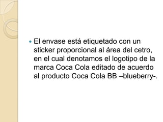    El envase está etiquetado con un
    sticker proporcional al área del cetro,
    en el cual denotamos el logotipo de la
    marca Coca Cola editado de acuerdo
    al producto Coca Cola BB –blueberry-.
 