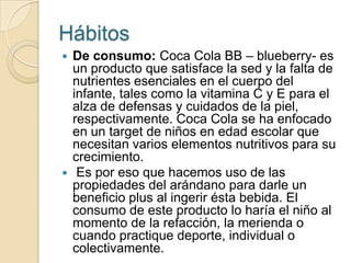Hábitos
 De consumo: Coca Cola BB – blueberry- es
  un producto que satisface la sed y la falta de
  nutrientes esenciales en el cuerpo del
  infante, tales como la vitamina C y E para el
  alza de defensas y cuidados de la piel,
  respectivamente. Coca Cola se ha enfocado
  en un target de niños en edad escolar que
  necesitan varios elementos nutritivos para su
  crecimiento.
 Es por eso que hacemos uso de las
  propiedades del arándano para darle un
  beneficio plus al ingerir ésta bebida. El
  consumo de este producto lo haría el niño al
  momento de la refacción, la merienda o
  cuando practique deporte, individual o
  colectivamente.
 