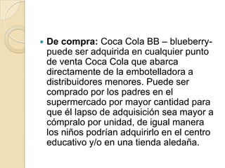    De compra: Coca Cola BB – blueberry-
    puede ser adquirida en cualquier punto
    de venta Coca Cola que abarca
    directamente de la embotelladora a
    distribuidores menores. Puede ser
    comprado por los padres en el
    supermercado por mayor cantidad para
    que él lapso de adquisición sea mayor a
    cómpralo por unidad, de igual manera
    los niños podrían adquirirlo en el centro
    educativo y/o en una tienda aledaña.
 