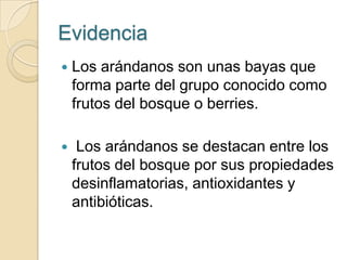 Evidencia
   Los arándanos son unas bayas que
    forma parte del grupo conocido como
    frutos del bosque o berries.

    Los arándanos se destacan entre los
    frutos del bosque por sus propiedades
    desinflamatorias, antioxidantes y
    antibióticas.
 
