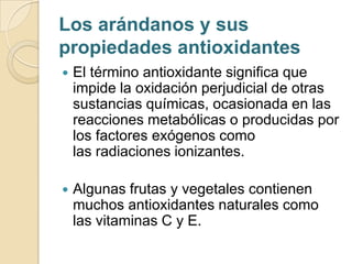 Los arándanos y sus
propiedades antioxidantes
   El término antioxidante significa que
    impide la oxidación perjudicial de otras
    sustancias químicas, ocasionada en las
    reacciones metabólicas o producidas por
    los factores exógenos como
    las radiaciones ionizantes.

   Algunas frutas y vegetales contienen
    muchos antioxidantes naturales como
    las vitaminas C y E.
 