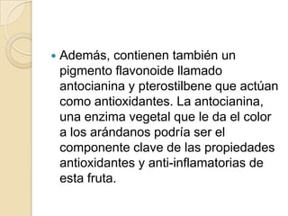   Además, contienen también un
    pigmento flavonoide llamado
    antocianina y pterostilbene que actúan
    como antioxidantes. La antocianina,
    una enzima vegetal que le da el color
    a los arándanos podría ser el
    componente clave de las propiedades
    antioxidantes y anti-inflamatorias de
    esta fruta.
 