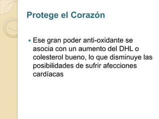 Protege el Corazón

   Ese gran poder anti-oxidante se
    asocia con un aumento del DHL o
    colesterol bueno, lo que disminuye las
    posibilidades de sufrir afecciones
    cardíacas
 