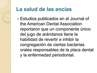 La salud de las encías
   Estudios publicados en el Journal of
    the American Dental Association
    reportaron que un componente único
    del jugo de arándanos tiene la
    habilidad de revertir e inhibir la
    congregación de ciertas bacterias
    orales responsables de la placa dental
    y la enfermedad periodontal.
 