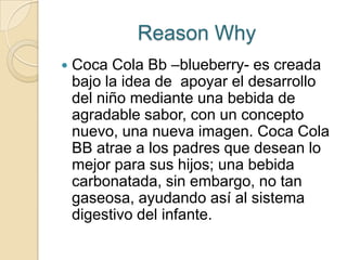 Reason Why
   Coca Cola Bb –blueberry- es creada
    bajo la idea de apoyar el desarrollo
    del niño mediante una bebida de
    agradable sabor, con un concepto
    nuevo, una nueva imagen. Coca Cola
    BB atrae a los padres que desean lo
    mejor para sus hijos; una bebida
    carbonatada, sin embargo, no tan
    gaseosa, ayudando así al sistema
    digestivo del infante.
 