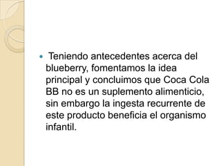     Teniendo antecedentes acerca del
    blueberry, fomentamos la idea
    principal y concluimos que Coca Cola
    BB no es un suplemento alimenticio,
    sin embargo la ingesta recurrente de
    este producto beneficia el organismo
    infantil.
 