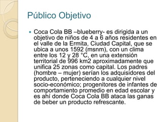 Público Objetivo
   Coca Cola BB –blueberry- es dirigida a un
    objetivo de niños de 4 a 6 años residentes en
    el valle de la Ermita, Ciudad Capital, que se
    ubica a unos 1592 (msnm), con un clima
    entre los 12 y 28 °C, en una extensión
    territorial de 996 km2 aproximadamente que
    unifica 25 zonas como capital. Los padres
    (hombre – mujer) serían los adquisidores del
    producto, perteneciendo a cualquier nivel
    socio-económico; progenitores de infantes de
    comportamiento promedio en edad escolar y
    es ahí donde Coca Cola BB ataca las ganas
    de beber un producto refrescante.
 