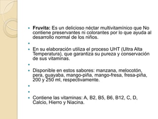    Fruvita: Es un delicioso néctar multivitamínico que No
    contiene preservantes ni colorantes por lo que ayuda al
    desarrollo normal de los niños.

   En su elaboración utiliza el proceso UHT (Ultra Alta
    Temperatura), que garantiza su pureza y conservación
    de sus vitaminas.

   Disponible en estos sabores: manzana, melocotón,
    pera, guayaba, mango-piña, mango-fresa, fresa-piña,
    200 y 250 ml, respectivamente.


   Contiene las vitaminas: A, B2, B5, B6, B12, C, D,
    Calcio, Hierro y Niacina.
 